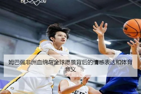 姆巴佩非洲血统与金球愿景背后的情感表达和体育意义